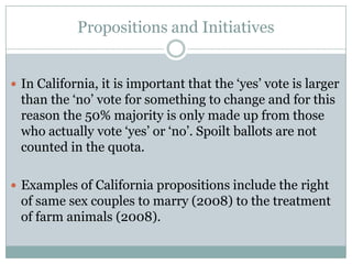 Propositions and Initiatives
 In California, it is important that the ‘yes’ vote is larger
than the ‘no’ vote for something to change and for this
reason the 50% majority is only made up from those
who actually vote ‘yes’ or ‘no’. Spoilt ballots are not
counted in the quota.
 Examples of California propositions include the right
of same sex couples to marry (2008) to the treatment
of farm animals (2008).
 