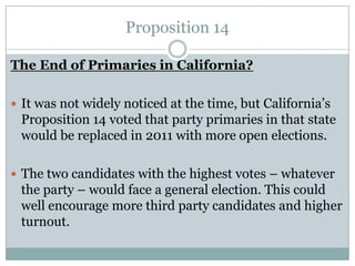 Proposition 14
The End of Primaries in California?
 It was not widely noticed at the time, but California’s
Proposition 14 voted that party primaries in that state
would be replaced in 2011 with more open elections.
 The two candidates with the highest votes – whatever
the party – would face a general election. This could
well encourage more third party candidates and higher
turnout.
 