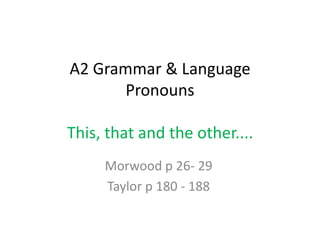 A2 Grammar & Language
       Pronouns

This, that and the other....
     Morwood p 26- 29
     Taylor p 180 - 188
 