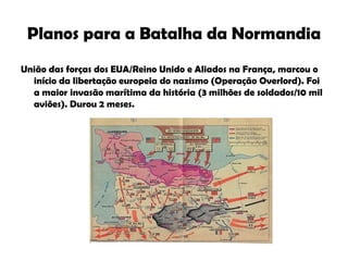 Planos para a Batalha da Normandia União das forças dos EUA/Reino Unido e Aliados na França, marcou o início da libertação europeia do nazismo (Operação Overlord). Foi a maior invasão marítima da história (3 milhões de soldados/10 mil aviões). Durou 2 meses. 