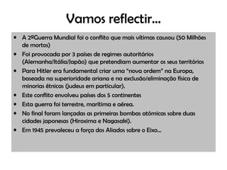 Vamos reflectir… A 2ªGuerra Mundial foi o conflito que mais vítimas causou (50 Milhões de mortos) Foi provocada por 3 países de regimes autoritários (Alemanha/Itália/Japão) que pretendiam aumentar os seus territórios Para Hitler era fundamental criar uma “nova ordem” na Europa, baseada na superioridade ariana e na exclusão/eliminação física de minorias étnicas (judeus em particular). Este conflito envolveu países dos 5 continentes Esta guerra foi terrestre, marítima e aérea. No final foram lançadas as primeiras bombas atómicas sobre duas cidades japonesas (Hiroxima e Nagasaki). Em 1945 prevaleceu a força dos Aliados sobre o Eixo…  