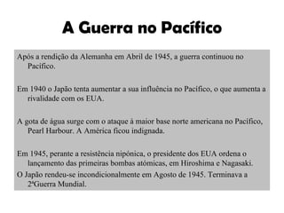 A Guerra no Pacífico Após a rendição da Alemanha em Abril de 1945, a guerra continuou no Pacífico. Em 1940 o Japão tenta aumentar a sua influência no Pacífico, o que aumenta a rivalidade com os EUA. A gota de água surge com o ataque à maior base norte americana no Pacífico, Pearl Harbour. A América ficou indignada. Em 1945, perante a resistência nipónica, o presidente dos EUA ordena o lançamento das primeiras bombas atómicas, em Hiroshima e Nagasaki. O Japão rendeu-se incondicionalmente em Agosto de 1945. Terminava a 2ªGuerra Mundial. 