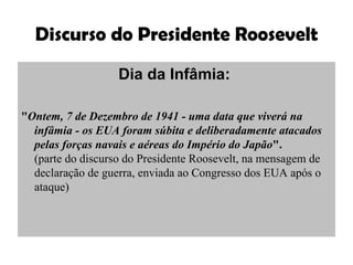 Discurso do Presidente Roosevelt Dia da Infâmia:   " Ontem, 7 de Dezembro de 1941 - uma data que viverá na infâmia - os EUA foram súbita e deliberadamente atacados pelas forças navais e aéreas do Império do Japão ".  (parte do discurso do Presidente Roosevelt, na mensagem de declaração de guerra, enviada ao Congresso dos EUA após o ataque)  