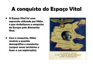 A conquista do Espaço Vital O Espaço Vital foi uma expressão utilizada por Hitler e que simbolizava a conquista da Europa pela Alemanha Nazi. Com a conquista, Hitler resolvia a questão demográfica e económica (ocupar novos territórios e fazer a sua exploração). 