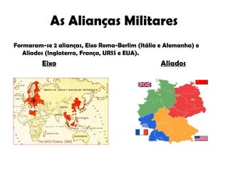 As Alianças Militares Formaram-se 2 alianças, Eixo Roma-Berlim (Itália e Alemanha) e Aliados (Inglaterra, França, URSS e EUA). Eixo   Aliados 