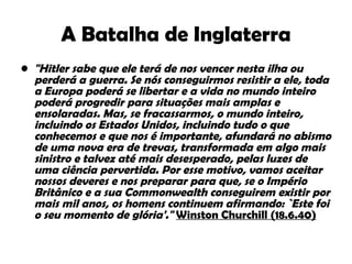 A Batalha de Inglaterra "Hitler sabe que ele terá de nos vencer nesta ilha ou perderá a guerra. Se nós conseguirmos resistir a ele, toda a Europa poderá se libertar e a vida no mundo inteiro poderá progredir para situações mais amplas e ensolaradas. Mas, se fracassarmos, o mundo inteiro, incluindo os Estados Unidos, incluindo tudo o que conhecemos e que nos é importante, afundará no abismo de uma nova era de trevas, transformada em algo mais sinistro e talvez até mais desesperado, pelas luzes de uma ciência pervertida. Por esse motivo, vamos aceitar nossos deveres e nos preparar para que, se o Império Britânico e a sua Commonwealth conseguirem existir por mais mil anos, os homens continuem afirmando: `Este foi o seu momento de glória'."  Winston Churchill (18.6.40) 