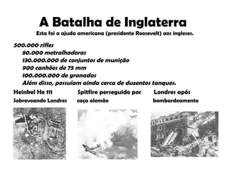 A Batalha de Inglaterra 500.000 rifles  80.000 metralhadoras  130.000.000 de conjuntos de munição  900 canhões de 75 mm  100.000.000 de granadas  Além disso, possuíam ainda cerca de duzentos tanques.   Heinkel He 111  Spitfire perseguido por  Londres após Sobrevoando Londres  caça alemão  bombardeamento Esta foi a ajuda americana (presidente Roosevelt) aos ingleses. 
