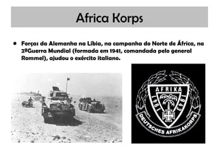 Africa Korps Forças da Alemanha na Líbia, na campanha do Norte de África, na 2ªGuerra Mundial (formada em 1941, comandada pelo general Rommel), ajudou o exército italiano. 