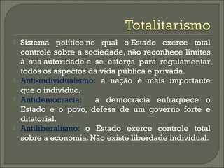  Sistema político no qual o Estado exerce total
controle sobre a sociedade, não reconhece limites
à sua autoridade e se esforça para regulamentar
todos os aspectos da vida pública e privada.
 Anti-individualismo: a nação é mais importante
que o indivíduo.
 Antidemocracia: a democracia enfraquece o
Estado e o povo, defesa de um governo forte e
ditatorial.
 Antiliberalismo: o Estado exerce controle total
sobre a economia. Não existe liberdade individual.
 