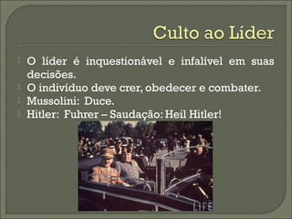  O líder é inquestionável e infalível em suas
decisões.
 O indivíduo deve crer, obedecer e combater.
 Mussolini: Duce.
 Hitler: Fuhrer – Saudação: Heil Hitler!
 