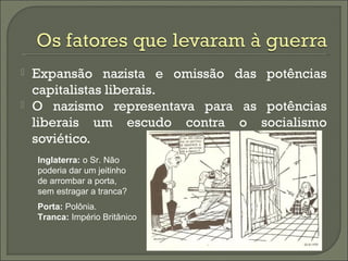  Expansão nazista e omissão das potências
capitalistas liberais.
 O nazismo representava para as potências
liberais um escudo contra o socialismo
soviético.
Inglaterra: o Sr. Não
poderia dar um jeitinho
de arrombar a porta,
sem estragar a tranca?
Porta: Polônia.
Tranca: Império Britânico
 