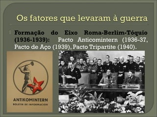  Formação do Eixo Roma-Berlim-Tóquio
(1936-1939): Pacto Anticomintern (1936-37,
Pacto de Aço (1939), Pacto Tripartite (1940).
 
