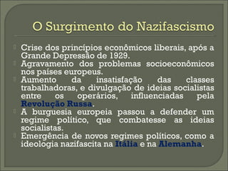  Crise dos princípios econômicos liberais, após a
Grande Depressão de 1929.
 Agravamento dos problemas socioeconômicos
nos países europeus.
 Aumento da insatisfação das classes
trabalhadoras, e divulgação de ideias socialistas
entre os operários, influenciadas pela
Revolução Russa.
 A burguesia europeia passou a defender um
regime político, que combatesse as ideias
socialistas.
 Emergência de novos regimes políticos, como a
ideologia nazifascita na Itália e na Alemanha.
 