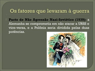  Pacto de Não Agressão Nazi-Soviético (1939): a
Alemanha se comprometia em não atacar a URSS e
vice-versa, e a Polônia seria dividida pelas duas
potências.
 
