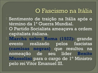  Sentimento de traição na Itália após o
término da 1ª Guerra Mundial.
 O Partido Socialista ameaçava a ordem
capitalista italiana.
 Marcha sobre Roma (1922): grande
evento realizado pelos fascistas
(camisas negras) que resultou na
nomeação de seu líder Benito
Mussolini para o cargo de 1º Ministro
pelo rei Vitor Emanuel III.
 