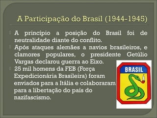  A princípio a posição do Brasil foi de
neutralidade diante do conflito.
 Após ataques alemães a navios brasileiros, e
clamores populares, o presidente Getúlio
Vargas declarou guerra ao Eixo.
 25 mil homens da FEB (Força
Expedicionária Brasileira) foram
enviados para a Itália e colaboraram
para a libertação do país do
nazifascismo.
 