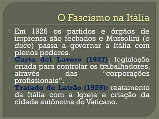  Em 1926 os partidos e órgãos de
imprensa são fechados e Mussolini (o
duce) passa a governar a Itália com
plenos poderes.
 Carta del Lavoro (1927): legislação
criada para controlar os trabalhadores,
através das “corporações
profissionais”.
 Tratado de Latrão (1929): reatamento
da Itália com a Igreja e criação da
cidade autônoma do Vaticano.
 