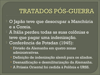  O Japão teve que desocupar a Manchúria
e a Coreia.
 A Itália perdeu todas as suas colônias e
teve que pagar uma indenização.
 Conferência de Potsdan (1945):
• Divisão da Alemanha em quatro zonas
administrativas.
• Definição de indenização alemã para os aliados.
• Desnazificação e desmilitarização da Alemanha.
• A Prússia Oriental foi cedida à Polônia e URSS.
 
