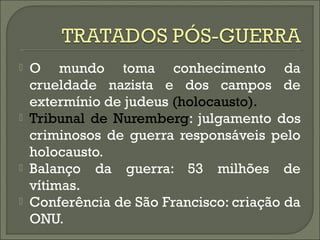  O mundo toma conhecimento da
crueldade nazista e dos campos de
extermínio de judeus (holocausto).
 Tribunal de Nuremberg: julgamento dos
criminosos de guerra responsáveis pelo
holocausto.
 Balanço da guerra: 53 milhões de
vítimas.
 Conferência de São Francisco: criação da
ONU.
 