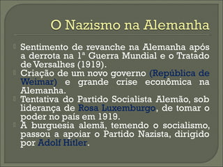  Sentimento de revanche na Alemanha após
a derrota na 1ª Guerra Mundial e o Tratado
de Versalhes (1919).
 Criação de um novo governo (República de
Weimar) e grande crise econômica na
Alemanha.
 Tentativa do Partido Socialista Alemão, sob
liderança de Rosa Luxemburgo, de tomar o
poder no país em 1919.
 A burguesia alemã, temendo o socialismo,
passou a apoiar o Partido Nazista, dirigido
por Adolf Hitler.
 