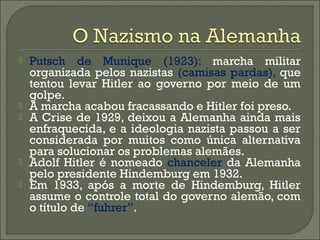  Putsch de Munique (1923): marcha militar
organizada pelos nazistas (camisas pardas), que
tentou levar Hitler ao governo por meio de um
golpe.
 A marcha acabou fracassando e Hitler foi preso.
 A Crise de 1929, deixou a Alemanha ainda mais
enfraquecida, e a ideologia nazista passou a ser
considerada por muitos como única alternativa
para solucionar os problemas alemães.
 Adolf Hitler é nomeado chanceler da Alemanha
pelo presidente Hindemburg em 1932.
 Em 1933, após a morte de Hindemburg, Hitler
assume o controle total do governo alemão, com
o título de “fuhrer”.
 