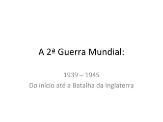 A 2ª Guerra Mundial:
1939 – 1945
Do início até a Batalha da Inglaterra
 