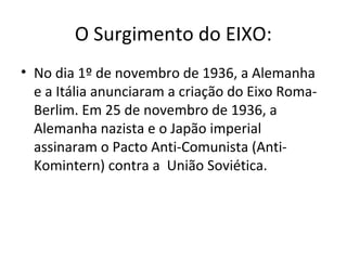 O Surgimento do EIXO:
• No dia 1º de novembro de 1936, a Alemanha
e a Itália anunciaram a criação do Eixo Roma-
Berlim. Em 25 de novembro de 1936, a
Alemanha nazista e o Japão imperial
assinaram o Pacto Anti-Comunista (Anti-
Komintern) contra a União Soviética.
 