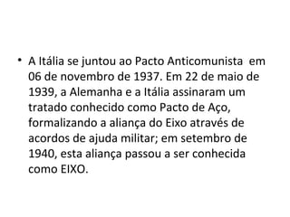 • A Itália se juntou ao Pacto Anticomunista em
06 de novembro de 1937. Em 22 de maio de
1939, a Alemanha e a Itália assinaram um
tratado conhecido como Pacto de Aço,
formalizando a aliança do Eixo através de
acordos de ajuda militar; em setembro de
1940, esta aliança passou a ser conhecida
como EIXO.
 