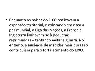 • Enquanto os países do EIXO realizavam a
expansão territorial, e colocando em risco a
paz mundial, a Liga das Nações, a França e
Inglaterra limitavam-se à pequenas
reprimendas – tentando evitar a guerra. No
entanto, a ausência de medidas mais duras só
contribuíam para o fortalecimento do EIXO.
 