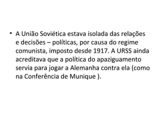 • A União Soviética estava isolada das relações
e decisões – políticas, por causa do regime
comunista, imposto desde 1917. A URSS ainda
acreditava que a política do apaziguamento
servia para jogar a Alemanha contra ela (como
na Conferência de Munique ).
 