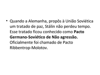 • Quando a Alemanha, propôs à União Soviética
um tratado de paz, Stálin não perdeu tempo.
Esse tratado ficou conhecido como Pacto
Germano-Soviético de Não agressão.
Oficialmente foi chamado de Pacto
Ribbentrop-Molotov.
 