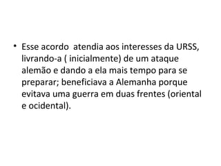 • Esse acordo atendia aos interesses da URSS,
livrando-a ( inicialmente) de um ataque
alemão e dando a ela mais tempo para se
preparar; beneficiava a Alemanha porque
evitava uma guerra em duas frentes (oriental
e ocidental).
 