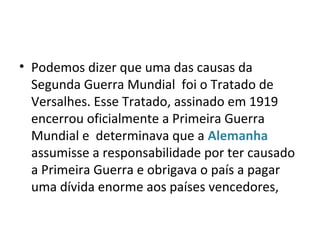 • Podemos dizer que uma das causas da
Segunda Guerra Mundial foi o Tratado de
Versalhes. Esse Tratado, assinado em 1919
encerrou oficialmente a Primeira Guerra
Mundial e determinava que a Alemanha
assumisse a responsabilidade por ter causado
a Primeira Guerra e obrigava o país a pagar
uma dívida enorme aos países vencedores,
 