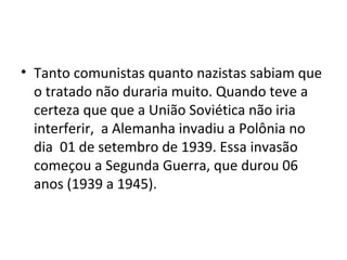 • Tanto comunistas quanto nazistas sabiam que
o tratado não duraria muito. Quando teve a
certeza que que a União Soviética não iria
interferir, a Alemanha invadiu a Polônia no
dia 01 de setembro de 1939. Essa invasão
começou a Segunda Guerra, que durou 06
anos (1939 a 1945).
 