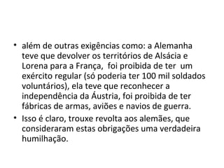 • além de outras exigências como: a Alemanha
teve que devolver os territórios de Alsácia e
Lorena para a França, foi proibida de ter um
exército regular (só poderia ter 100 mil soldados
voluntários), ela teve que reconhecer a
independência da Áustria, foi proibida de ter
fábricas de armas, aviões e navios de guerra.
• Isso é claro, trouxe revolta aos alemães, que
consideraram estas obrigações uma verdadeira
humilhação.
 
