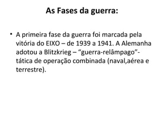 As Fases da guerra:
• A primeira fase da guerra foi marcada pela
vitória do EIXO – de 1939 a 1941. A Alemanha
adotou a Blitzkrieg – “guerra-relâmpago”-
tática de operação combinada (naval,aérea e
terrestre).
 