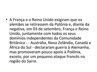 • A França e o Reino Unido exigiram que os
alemães se retirassem da Polônia e, diante da
negativa, em 03 de setembro, França e Reino
Unido, juntamente com todos os seus
domínios independentes da Comunidade
Britânica - - Austrália, Nova Zelândia, Canadá e
África do Sul - declararam guerra à Alemanha,
mas promoveram pouco apoio à Polônia,
exceto, por um pequeno ataque francês na
região do Sarre.
 