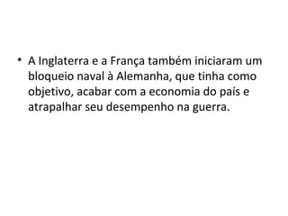 • A Inglaterra e a França também iniciaram um
bloqueio naval à Alemanha, que tinha como
objetivo, acabar com a economia do país e
atrapalhar seu desempenho na guerra.
 