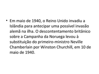 • Em maio de 1940, o Reino Unido invadiu a
Islândia para antecipar uma possível invasão
alemã na ilha. O descontentamento britânico
sobre a Campanha da Noruega levou à
substituição do primeiro-ministro Neville
Chamberlain por Winston Churchill, em 10 de
maio de 1940.
 