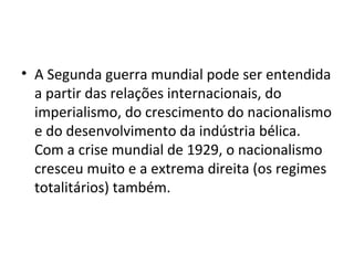 • A Segunda guerra mundial pode ser entendida
a partir das relações internacionais, do
imperialismo, do crescimento do nacionalismo
e do desenvolvimento da indústria bélica.
Com a crise mundial de 1929, o nacionalismo
cresceu muito e a extrema direita (os regimes
totalitários) também.
 