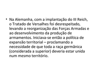 • Na Alemanha, com a implantação do III Reich,
o Tratado de Versalhes foi desrespeitado,
levando a reorganização das Forças Armadas e
ao desenvolvimento da produção de
armamentos. Iniciava-se então a política de
expansão territorial – proclamando a
necessidade de que toda a raça germânica
(considerada a superior) deveria estar unida
num mesmo território.
 