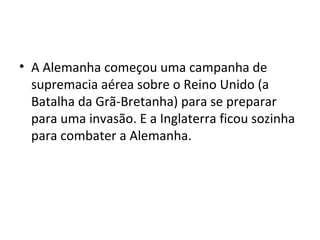 • A Alemanha começou uma campanha de
supremacia aérea sobre o Reino Unido (a
Batalha da Grã-Bretanha) para se preparar
para uma invasão. E a Inglaterra ficou sozinha
para combater a Alemanha.
 
