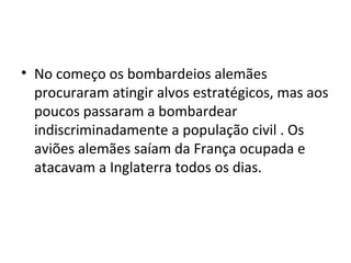 • No começo os bombardeios alemães
procuraram atingir alvos estratégicos, mas aos
poucos passaram a bombardear
indiscriminadamente a população civil . Os
aviões alemães saíam da França ocupada e
atacavam a Inglaterra todos os dias.
 