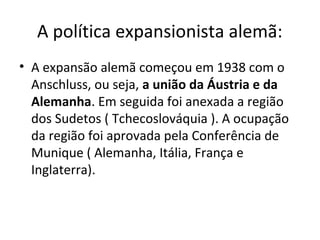 A política expansionista alemã:
• A expansão alemã começou em 1938 com o
Anschluss, ou seja, a união da Áustria e da
Alemanha. Em seguida foi anexada a região
dos Sudetos ( Tchecoslováquia ). A ocupação
da região foi aprovada pela Conferência de
Munique ( Alemanha, Itália, França e
Inglaterra).
 