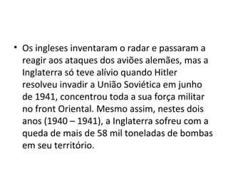 • Os ingleses inventaram o radar e passaram a
reagir aos ataques dos aviões alemães, mas a
Inglaterra só teve alívio quando Hitler
resolveu invadir a União Soviética em junho
de 1941, concentrou toda a sua força militar
no front Oriental. Mesmo assim, nestes dois
anos (1940 – 1941), a Inglaterra sofreu com a
queda de mais de 58 mil toneladas de bombas
em seu território.
 