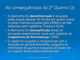 As consequências da 2ª Guerra (3) A Alemanha foi  desmilitarizada  e ocupada pelas tropas aliadas: foi dividia em quatro zonas (a parte oriental ocupada pela URSS e as três restantes pela Inglaterra, França e EUA) A Alemanha foi  desnazificada  tendo os principais responsáveis nazis sido julgados no  Julgamento de Nuremberga  (1946) O Japão foi ocupado e reorganizado sob a direcção do general MacArthur (julgados os criminosos de guerra e lançadas as bases de um regime democrático-parlamentar) 