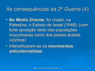As consequências da 2ª Guerra (4) No Médio Oriente : foi criado, na Palestina, o Estado de Israel (1948); (com forte oposição tanto das populações muçulmanas como dos países árabes vizinhos) Intensificaram-se os  movimentos anticolonialistas 