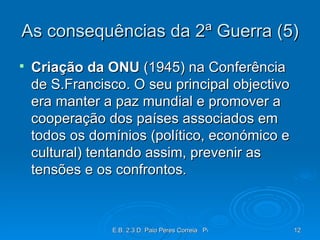 As consequências da 2ª Guerra (5) Criação da ONU  (1945) na Conferência de S.Francisco. O seu principal objectivo era manter a paz mundial e promover a cooperação dos países associados em todos os domínios (político, económico e cultural) tentando assim, prevenir as tensões e os confrontos. 