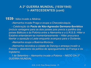A 2ª GUERRA MUNDIAL (1939/1945)  I- ANTECEDENTES (cont) 1939 -  Itália invade a Albânia; -Alemanha invade Praga e ocupa a Checoslováquia; - Celebração do  Pacto de Não-Agressão Germano-Soviético  (incluía vantagens para os dois países pois previa a partilha dos países Bálticos e da Polónia entre a Alemanha e a U.R.S.S. Hitler e Estaline entenderam-se momentaneamente – Hitler procurava libertar a oposição a Leste enquanto avançava para o Ocidente; -Alemanha ocupa a Boémia-Morávia; -Alemanha reivindica a cidade de Danzig e ameaça invadir a Polónia – abandono da política de apaziguamento da França e da Inglaterra; 1 de Setembro – Alemanha invade a Polónia – INÍCIO DA 2ª GUERRA MUNDIAL 