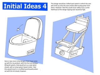 Here is two more initial designs that I have come
up with for my product, with the first one being a
lifting lid system, that would act as a seat when
closed, with an amp system based inside. I feel
this would result in a muffled sound quality when
sat with the lid closed, however.
This design would be a lofted seat system in which the user
will climb up onto the seat and be able to play guitar from
there. However I feel this could cause safety issue, as the
likelihood of the design tipping over would be high.
 
